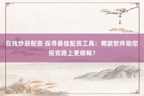 在线炒股配资 探寻最佳配资工具：哪款软件助您投资路上更顺畅？