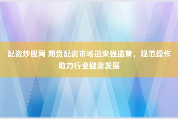 配资炒股网 期货配资市场迎来强监管，规范操作助力行业健康发展