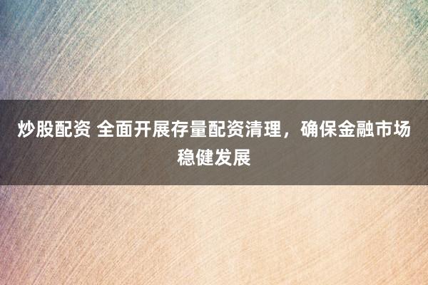 炒股配资 全面开展存量配资清理，确保金融市场稳健发展