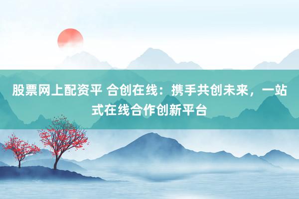 股票网上配资平 合创在线：携手共创未来，一站式在线合作创新平台