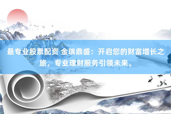 最专业股票配资 金瑞鼎盛：开启您的财富增长之旅，专业理财服务引领未来。