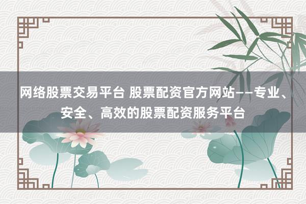 网络股票交易平台 股票配资官方网站——专业、安全、高效的股票配资服务平台