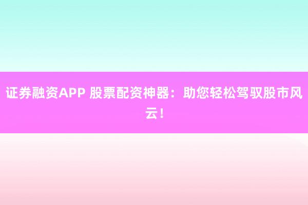 证券融资APP 股票配资神器：助您轻松驾驭股市风云！