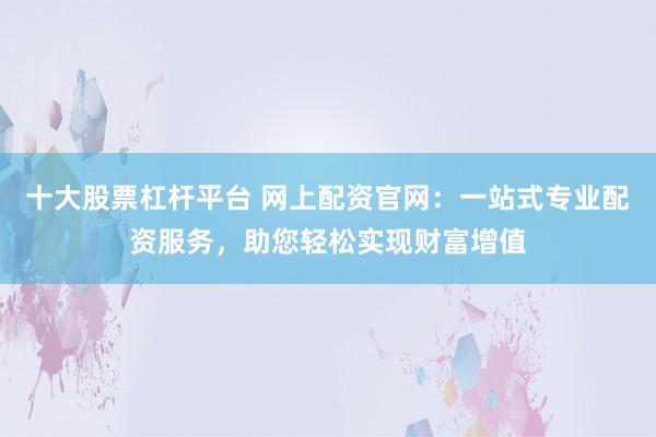 十大股票杠杆平台 网上配资官网：一站式专业配资服务，助您轻松实现财富增值