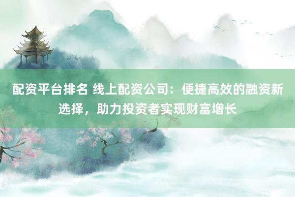 配资平台排名 线上配资公司：便捷高效的融资新选择，助力投资者实现财富增长