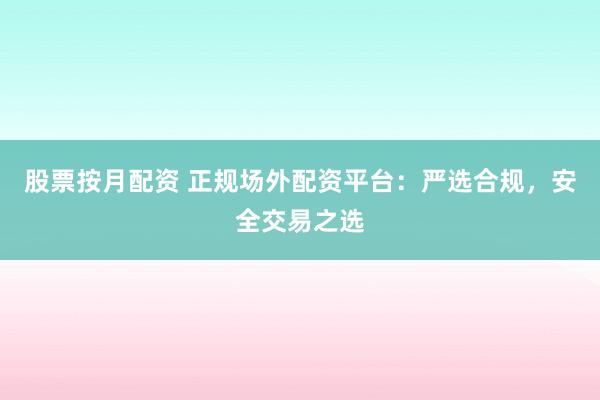股票按月配资 正规场外配资平台：严选合规，安全交易之选