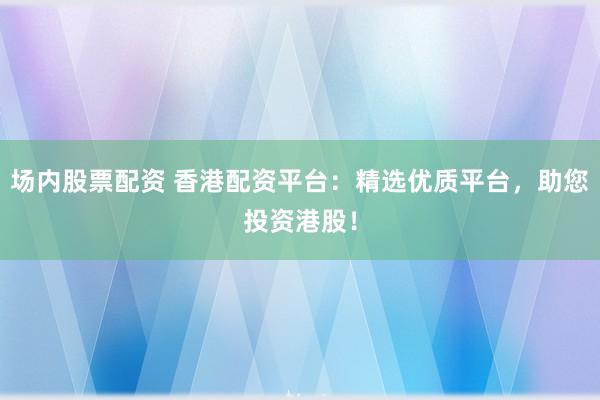场内股票配资 香港配资平台：精选优质平台，助您投资港股！