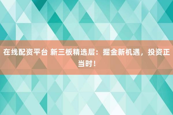 在线配资平台 新三板精选层：掘金新机遇，投资正当时！