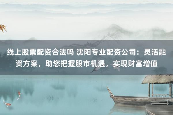 线上股票配资合法吗 沈阳专业配资公司：灵活融资方案，助您把握股市机遇，实现财富增值