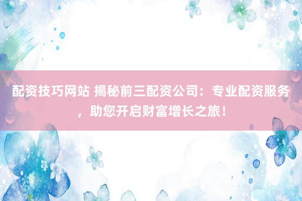 配资技巧网站 揭秘前三配资公司：专业配资服务，助您开启财富增长之旅！