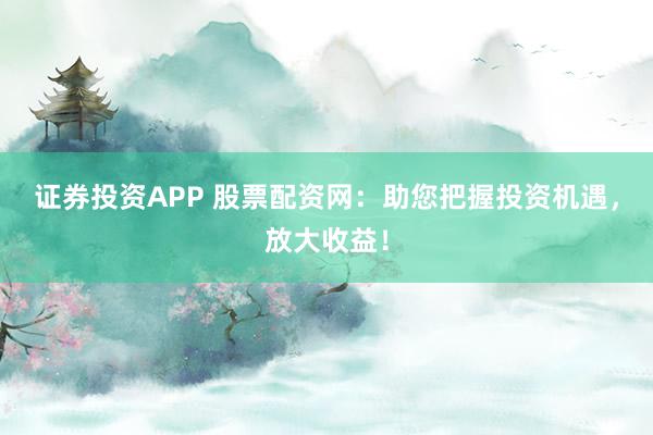 证券投资APP 股票配资网：助您把握投资机遇，放大收益！