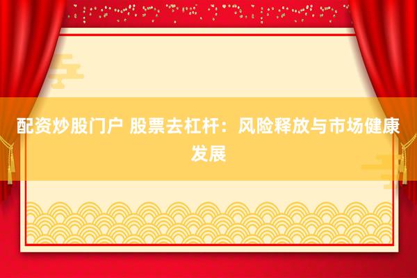 配资炒股门户 股票去杠杆：风险释放与市场健康发展