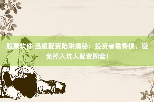 股票软件 迅银配资陷阱揭秘：投资者需警惕，避免掉入坑人配资圈套！