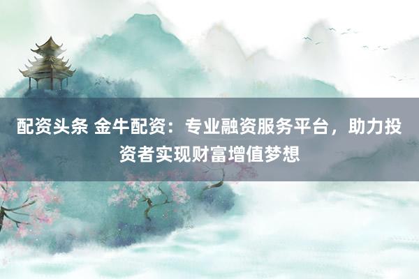 配资头条 金牛配资：专业融资服务平台，助力投资者实现财富增值梦想
