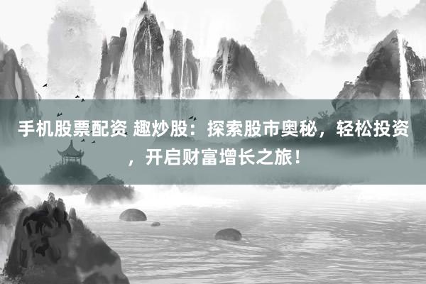 手机股票配资 趣炒股：探索股市奥秘，轻松投资，开启财富增长之旅！