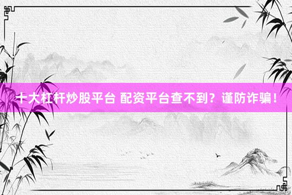十大杠杆炒股平台 配资平台查不到？谨防诈骗！