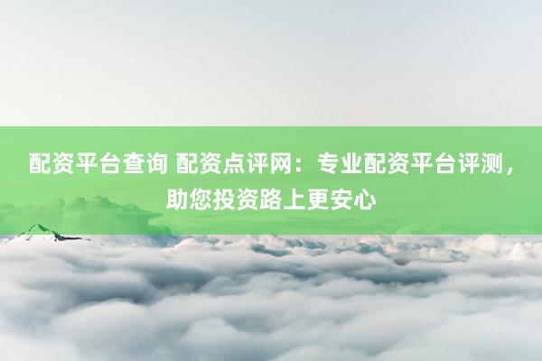 配资平台查询 配资点评网：专业配资平台评测，助您投资路上更安心