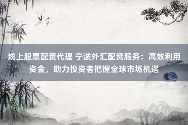 线上股票配资代理 宁波外汇配资服务：高效利用资金，助力投资者把握全球市场机遇