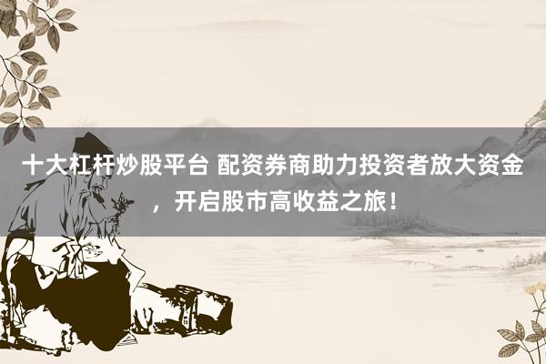 十大杠杆炒股平台 配资券商助力投资者放大资金，开启股市高收益之旅！