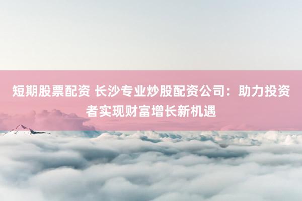 短期股票配资 长沙专业炒股配资公司：助力投资者实现财富增长新机遇