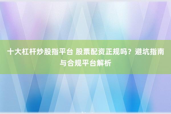十大杠杆炒股指平台 股票配资正规吗？避坑指南与合规平台解析