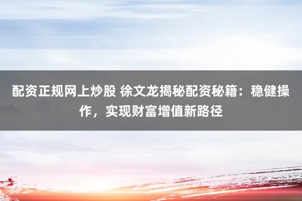 配资正规网上炒股 徐文龙揭秘配资秘籍：稳健操作，实现财富增值新路径