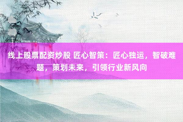 线上股票配资炒股 匠心智策：匠心独运，智破难题，策划未来，引领行业新风向