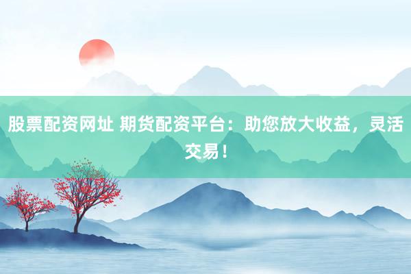 股票配资网址 期货配资平台：助您放大收益，灵活交易！