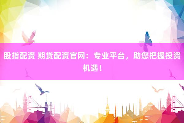 股指配资 期货配资官网：专业平台，助您把握投资机遇！