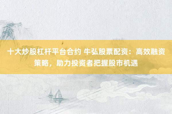 十大炒股杠杆平台合约 牛弘股票配资：高效融资策略，助力投资者把握股市机遇