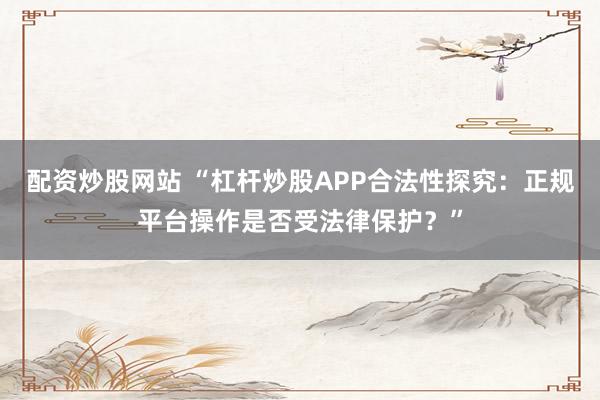 配资炒股网站 “杠杆炒股APP合法性探究：正规平台操作是否受法律保护？”