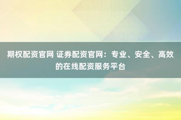 期权配资官网 证券配资官网：专业、安全、高效的在线配资服务平台