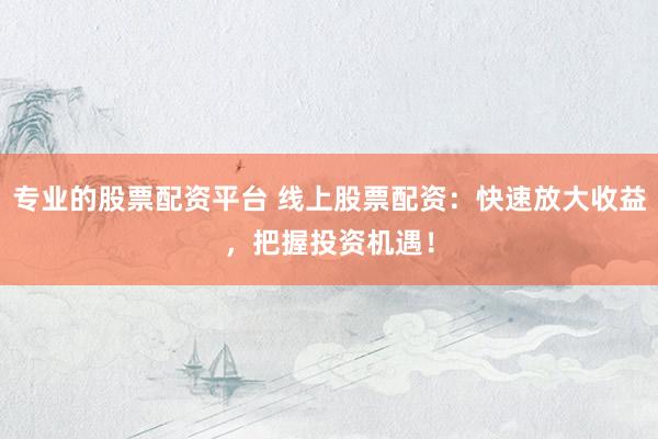 专业的股票配资平台 线上股票配资：快速放大收益，把握投资机遇！