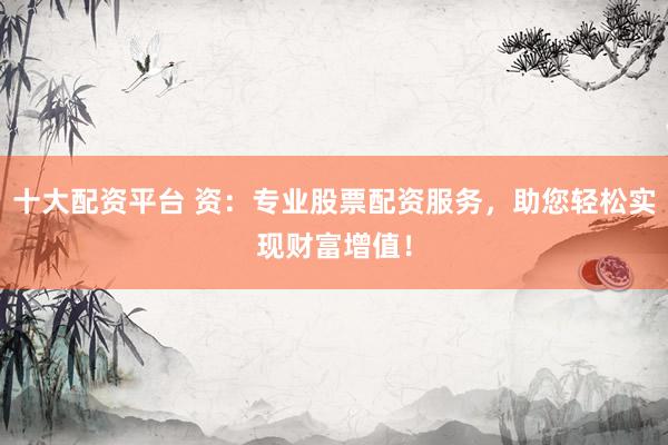 十大配资平台 资：专业股票配资服务，助您轻松实现财富增值！