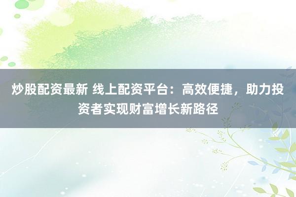 炒股配资最新 线上配资平台：高效便捷，助力投资者实现财富增长新路径