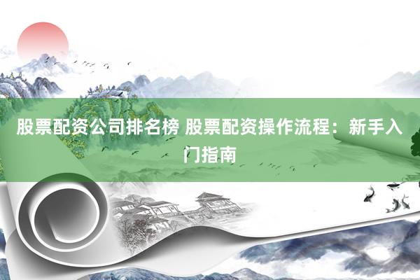 股票配资公司排名榜 股票配资操作流程：新手入门指南