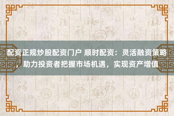 配资正规炒股配资门户 顺时配资：灵活融资策略，助力投资者把握市场机遇，实现资产增值