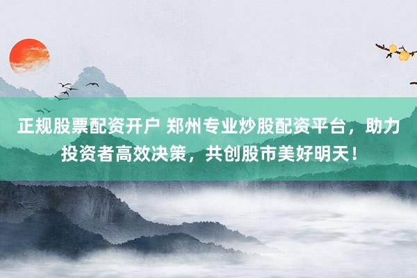 正规股票配资开户 郑州专业炒股配资平台，助力投资者高效决策，共创股市美好明天！