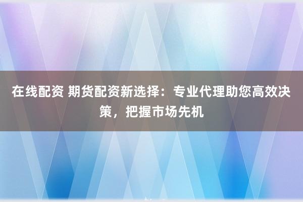 在线配资 期货配资新选择：专业代理助您高效决策，把握市场先机