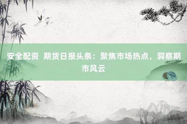 安全配资  期货日报头条：聚焦市场热点，洞察期市风云