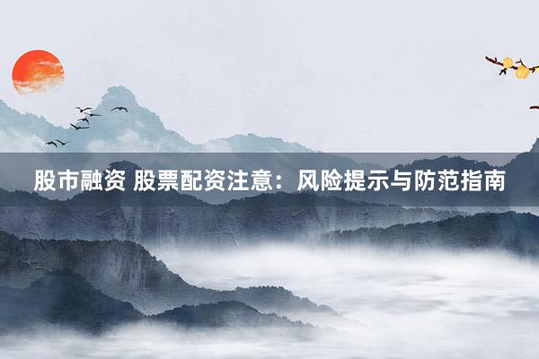 股市融资 股票配资注意：风险提示与防范指南