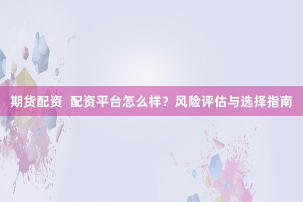 期货配资  配资平台怎么样？风险评估与选择指南