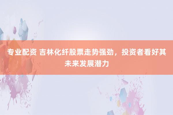 专业配资 吉林化纤股票走势强劲，投资者看好其未来发展潜力