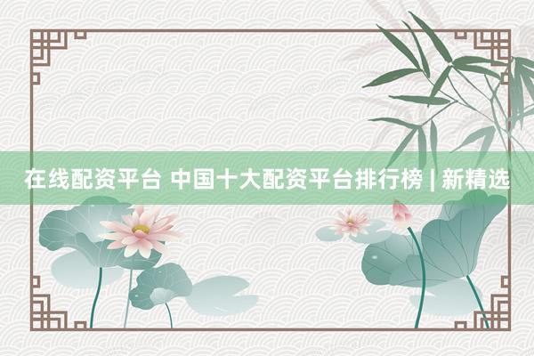 在线配资平台 中国十大配资平台排行榜 | 新精选