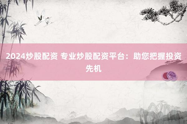 2024炒股配资 专业炒股配资平台：助您把握投资先机