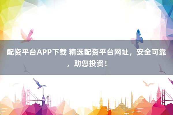 配资平台APP下载 精选配资平台网址，安全可靠，助您投资！
