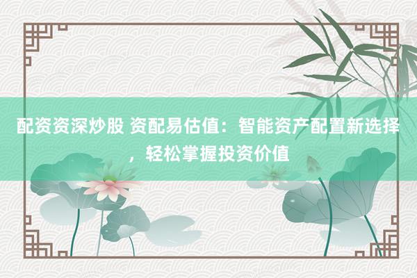 配资资深炒股 资配易估值：智能资产配置新选择，轻松掌握投资价值
