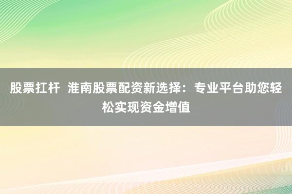 股票扛杆  淮南股票配资新选择：专业平台助您轻松实现资金增值