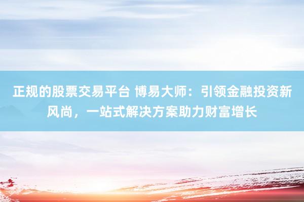 正规的股票交易平台 博易大师：引领金融投资新风尚，一站式解决方案助力财富增长