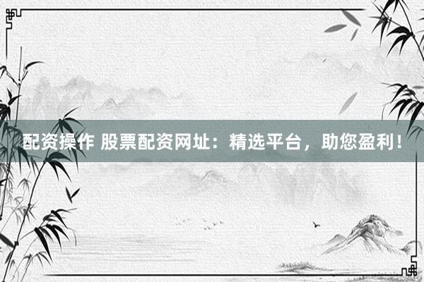 配资操作 股票配资网址：精选平台，助您盈利！